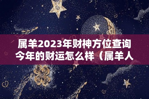 属羊2023年财神方位查询今年的财运怎么样（属羊人2023年）