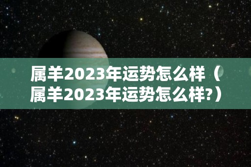 属羊2023年运势怎么样（属羊2023年运势怎么样?）