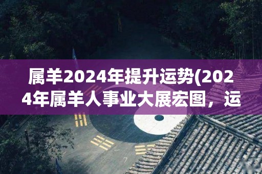 属羊2024年提升运势(2024年属羊人事业大展宏图，运势大幅提升！)