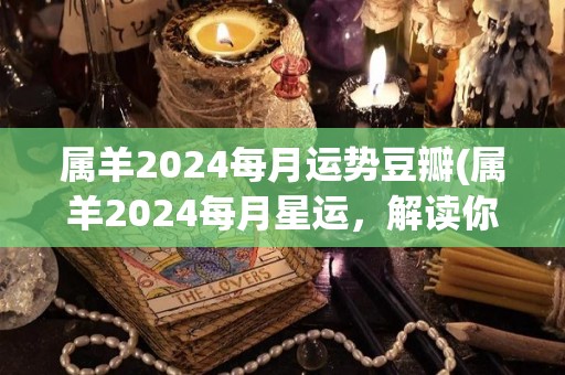 属羊2024每月运势豆瓣(属羊2024每月星运，解读你的运势！)