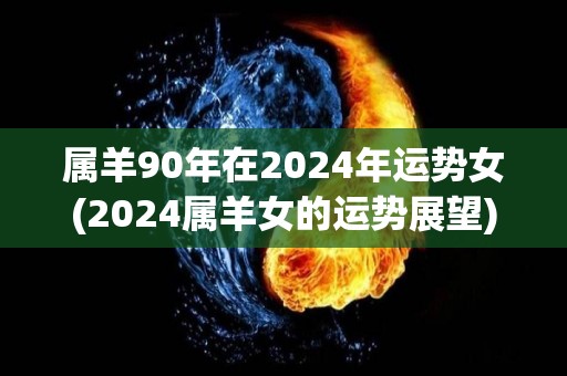 属羊90年在2024年运势女(2024属羊女的运势展望)