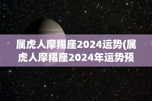 属虎人摩羯座2024运势(属虎人摩羯座2024年运势预测)