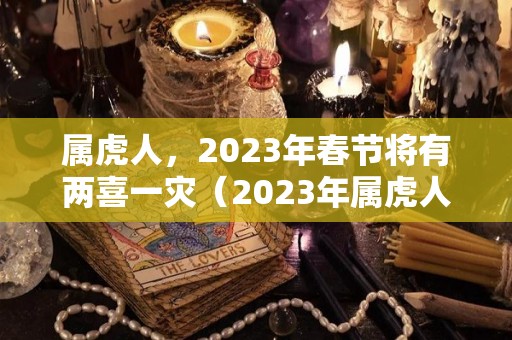 属虎人，2023年春节将有两喜一灾（2023年属虎人的感情和婚姻）