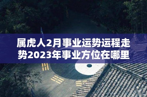 属虎人2月事业运势运程走势2023年事业方位在哪里（属虎人2021年2月运势运程）