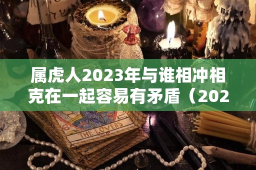 属虎人2023年与谁相冲相克在一起容易有矛盾（2023年最吉利的四大属相）