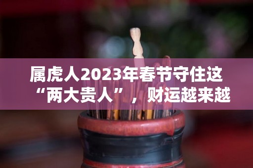 属虎人2023年春节守住这“两大贵人”，财运越来越旺！（属虎的在2023年的运势怎么样 全年）