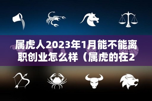 属虎人2023年1月能不能离职创业怎么样（属虎的在2023年的运势怎么样 全年）