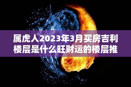 属虎人2023年3月买房吉利楼层是什么旺财运的楼层推荐（2020年属虎买房最佳楼层）