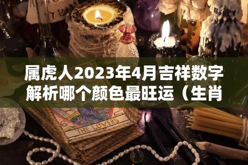 属虎人2023年4月吉祥数字解析哪个颜色最旺运（生肖虎在2023）