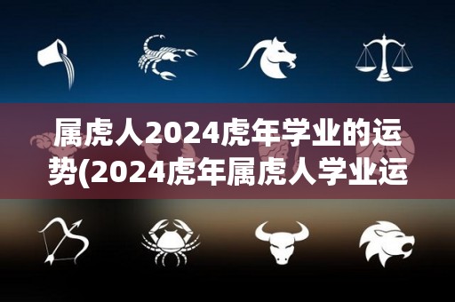 属虎人2024虎年学业的运势(2024虎年属虎人学业运势分析)