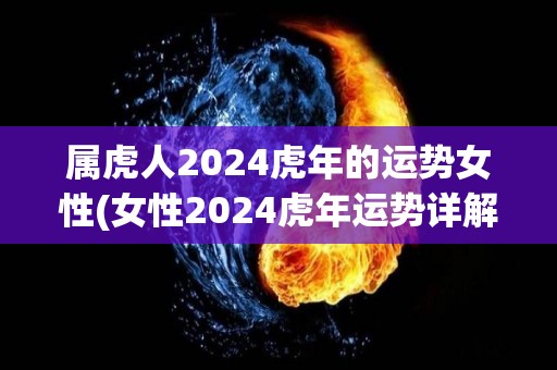 属虎人2024虎年的运势女性(女性2024虎年运势详解-事业、财富、感情一网打尽)