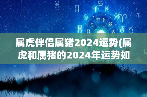 属虎伴侣属猪2024运势(属虎和属猪的2024年运势如何？)