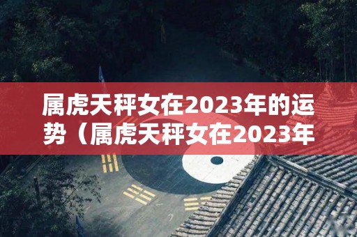 属虎天秤女在2023年的运势（属虎天秤女在2023年的运势如何）