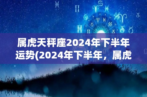 属虎天秤座2024年下半年运势(2024年下半年，属虎天秤座的你运势如何？)