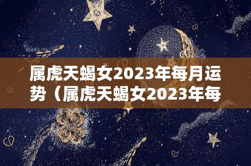 属虎天蝎女2023年每月运势（属虎天蝎女2023年每月运势及运程）