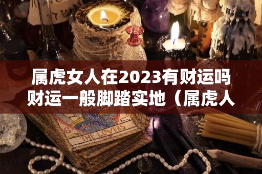 属虎女人在2023有财运吗财运一般脚踏实地（属虎人2023年全年运势 女性）