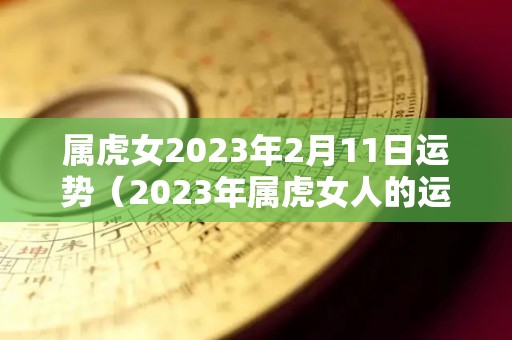 属虎女2023年2月11日运势（2023年属虎女人的运势怎么样）