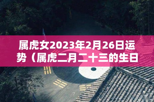 属虎女2023年2月26日运势（属虎二月二十三的生日好不好）