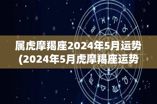 属虎摩羯座2024年5月运势(2024年5月虎摩羯座运势解析)