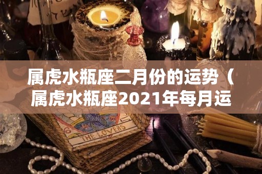 属虎水瓶座二月份的运势（属虎水瓶座2021年每月运势）