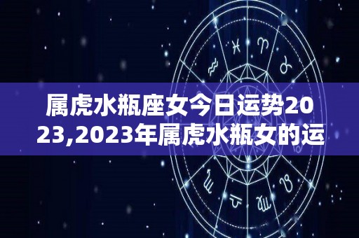 属虎水瓶座女今日运势2023,2023年属虎水瓶女的运势