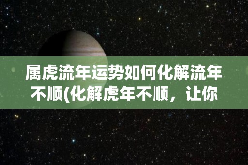 属虎流年运势如何化解流年不顺(化解虎年不顺，让你顺畅度过)