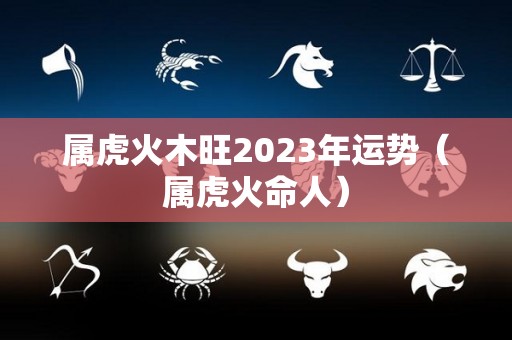 属虎火木旺2023年运势（属虎火命人）