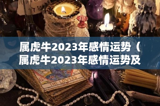 属虎牛2023年感情运势（属虎牛2023年感情运势及运程）