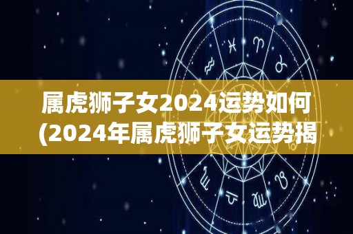 属虎狮子女2024运势如何(2024年属虎狮子女运势揭秘)