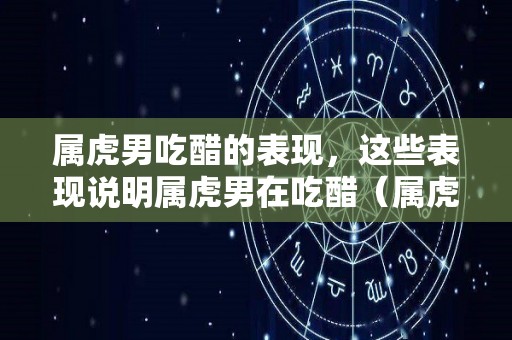 属虎男吃醋的表现，这些表现说明属虎男在吃醋（属虎男吃醋表达的方式）