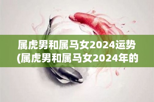 属虎男和属马女2024运势(属虎男和属马女2024年的运势如何？)