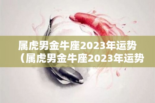 属虎男金牛座2023年运势（属虎男金牛座2023年运势怎么样）