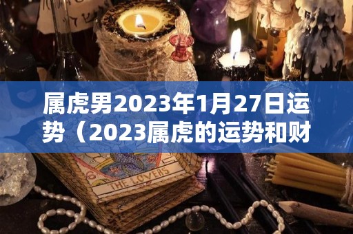 属虎男2023年1月27日运势（2023属虎的运势和财运每月）