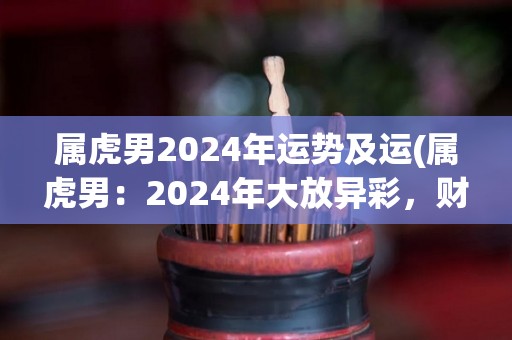 属虎男2024年运势及运(属虎男：2024年大放异彩，财运亨通，感情事业全面升级)