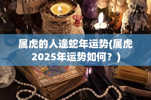 属虎的人逢蛇年运势(属虎2025年运势如何？)