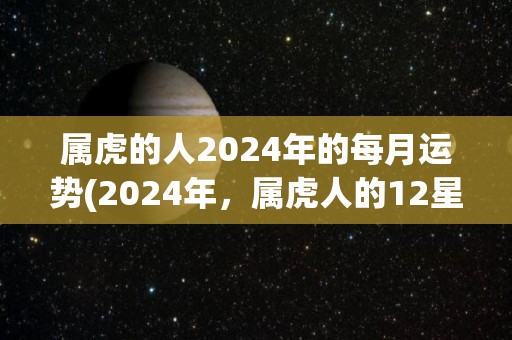 属虎的人2024年的每月运势(2024年，属虎人的12星座月运势解析)