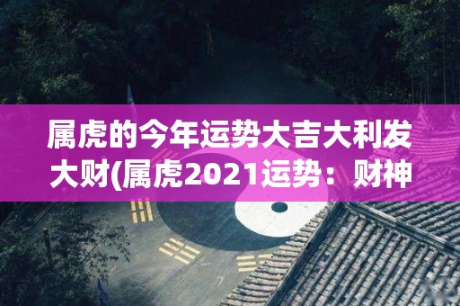 属虎的今年运势大吉大利发大财(属虎2021运势：财神爷驾到，发财致富事半功倍)