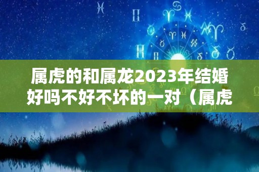 属虎的和属龙2023年结婚好吗不好不坏的一对（属虎跟龙结婚好吗）