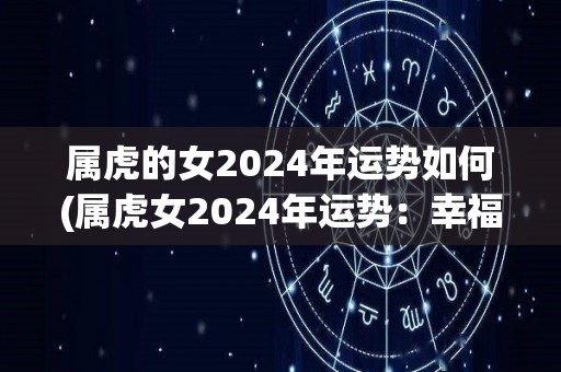 属虎的女2024年运势如何(属虎女2024年运势：幸福美满，工作事业有大展拓机会)