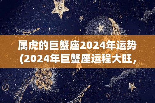 属虎的巨蟹座2024年运势(2024年巨蟹座运程大旺，财富事业两得意。)