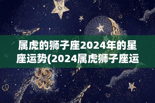 属虎的狮子座2024年的星座运势(2024属虎狮子座运势解析)