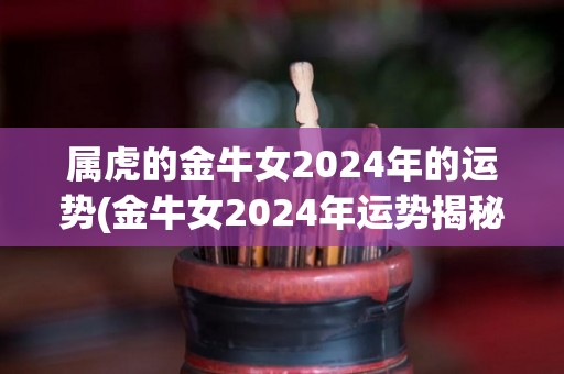 属虎的金牛女2024年的运势(金牛女2024年运势揭秘，事业再上新高，感情稳中求进！)