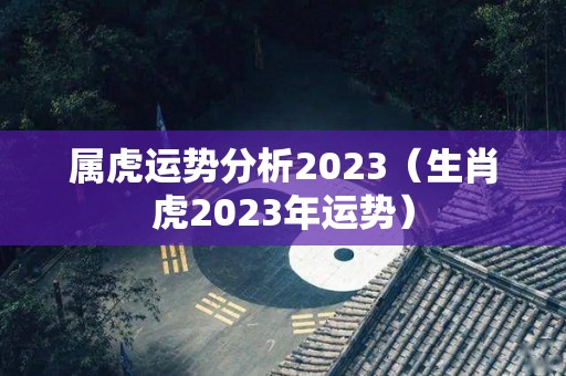 属虎运势分析2023（生肖虎2023年运势）