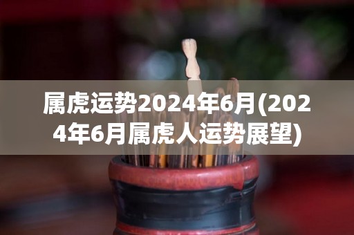 属虎运势2024年6月(2024年6月属虎人运势展望)