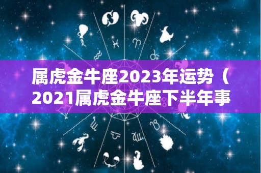 属虎金牛座2023年运势（2021属虎金牛座下半年事业运）