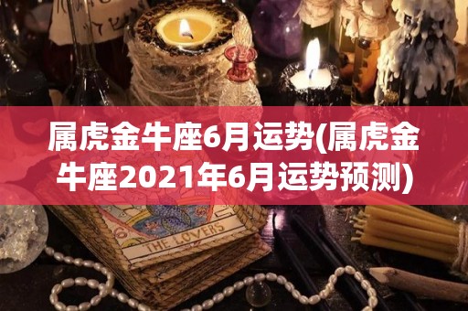 属虎金牛座6月运势(属虎金牛座2021年6月运势预测)