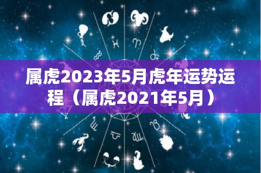 属虎2023年5月虎年运势运程（属虎2021年5月）