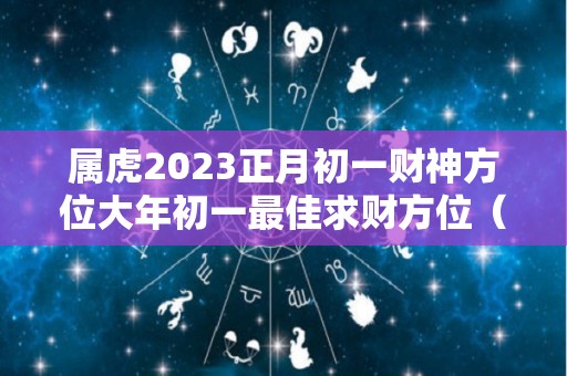 属虎2023正月初一财神方位大年初一最佳求财方位（2o21年正月初一求财方位时辰）