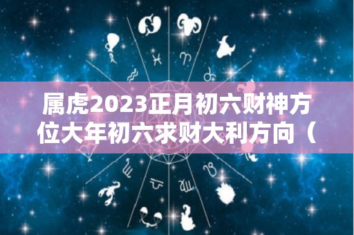 属虎2023正月初六财神方位大年初六求财大利方向（属虎正月初三）