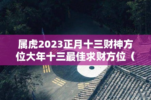 属虎2023正月十三财神方位大年十三最佳求财方位（正月十三属虎的人一生命运如何）